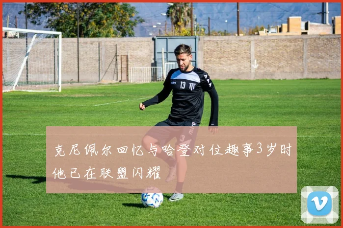 克尼佩尔回忆与哈登对位趣事3岁时他已在联盟闪耀