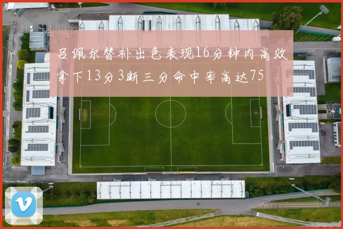 吕佩尔替补出色表现16分钟内高效拿下13分3断三分命中率高达75