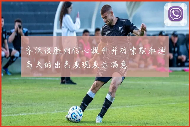 齐沃谈胜利信心提升并对索默和迪乌夫的出色表现表示满意