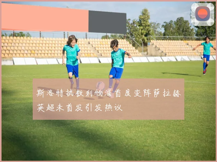 斯洛特执教利物浦首度变阵萨拉赫英超未首发引发热议