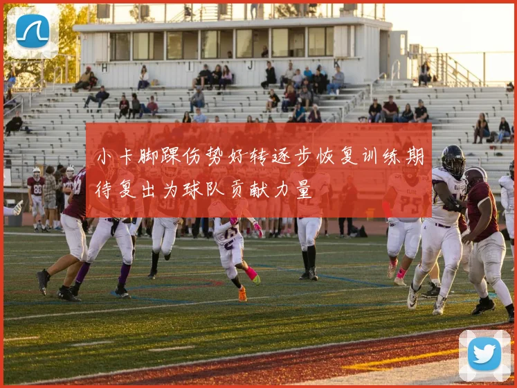 小卡脚踝伤势好转逐步恢复训练期待复出为球队贡献力量