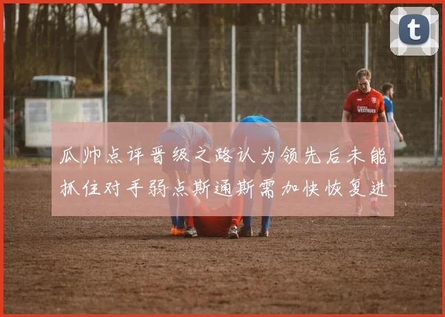 瓜帅点评晋级之路认为领先后未能抓住对手弱点斯通斯需加快恢复进程