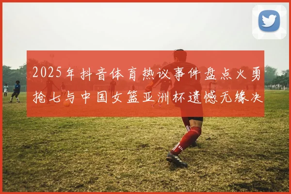 2025年抖音体育热议事件盘点火勇抢七与中国女篮亚洲杯遗憾无缘决赛