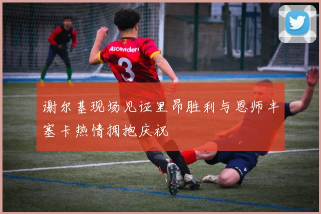谢尔基现场见证里昂胜利与恩师丰塞卡热情拥抱庆祝