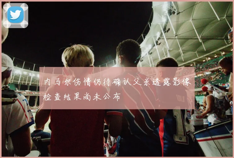 内马尔伤情仍待确认父亲透露影像检查结果尚未公布