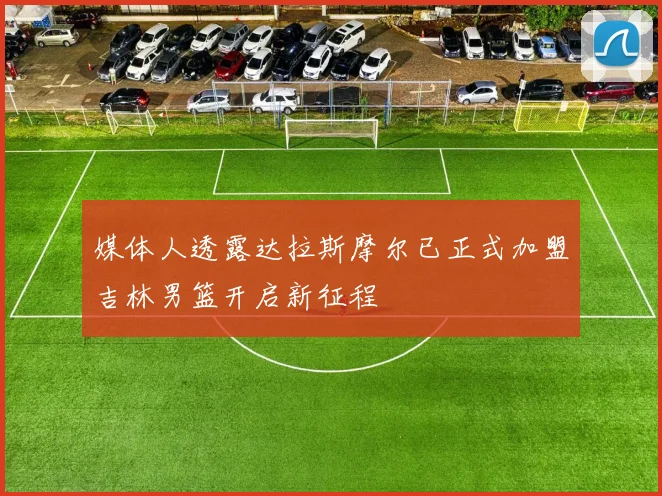 媒体人透露达拉斯摩尔已正式加盟吉林男篮开启新征程