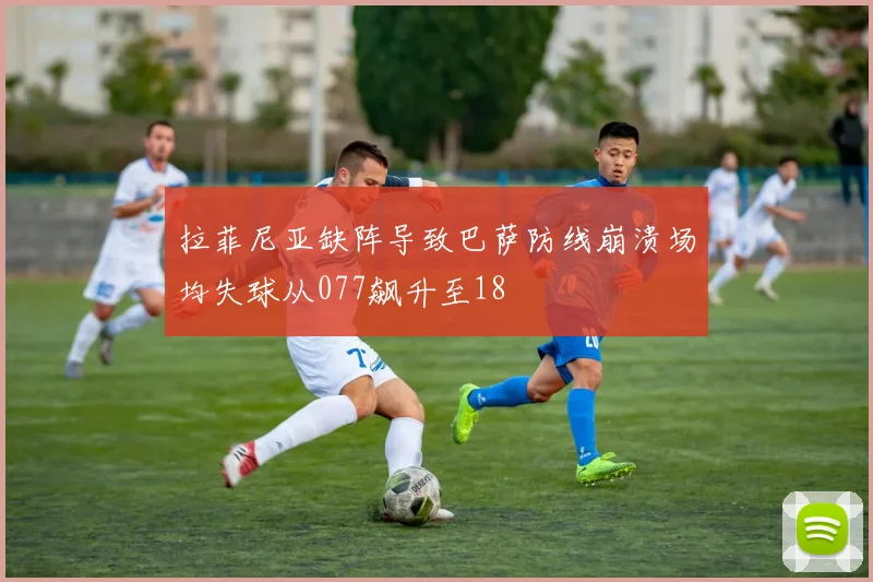 拉菲尼亚缺阵导致巴萨防线崩溃场均失球从077飙升至18