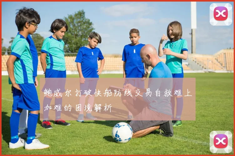 鲍威尔打破快船防线交易自救难上加难的困境解析