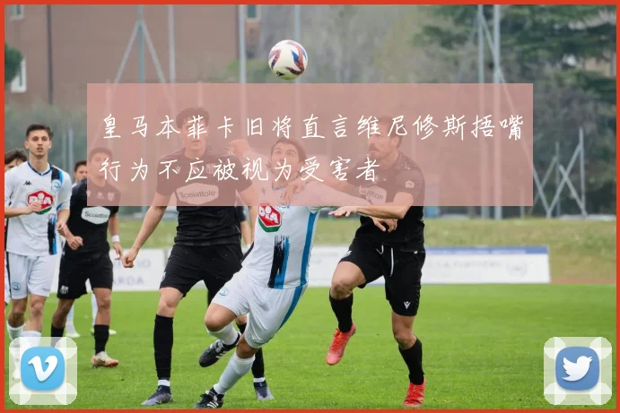 皇马本菲卡旧将直言维尼修斯捂嘴行为不应被视为受害者
