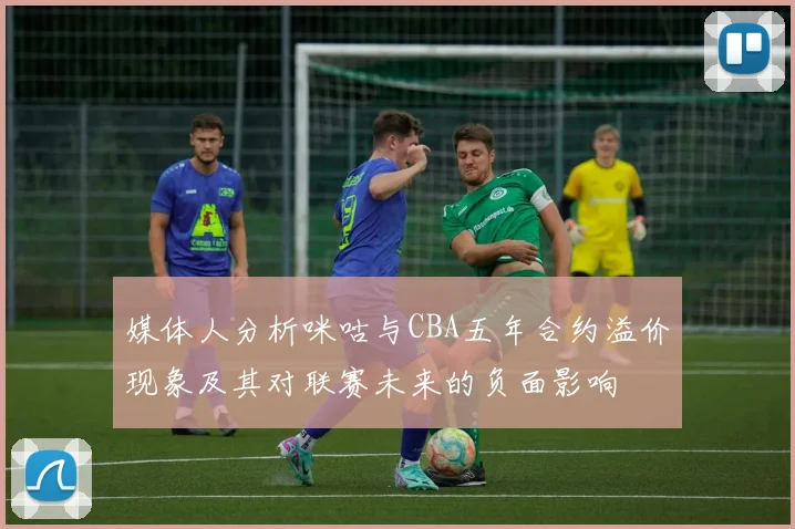 媒体人分析咪咕与CBA五年合约溢价现象及其对联赛未来的负面影响