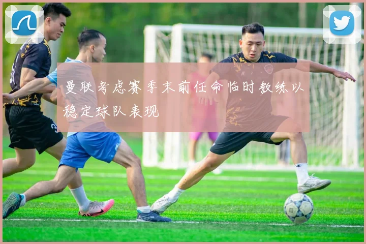 曼联考虑赛季末前任命临时教练以稳定球队表现