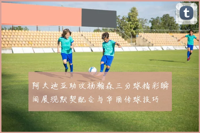 阿夫迪亚助攻杨瀚森三分球精彩瞬间展现默契配合与华丽传球技巧