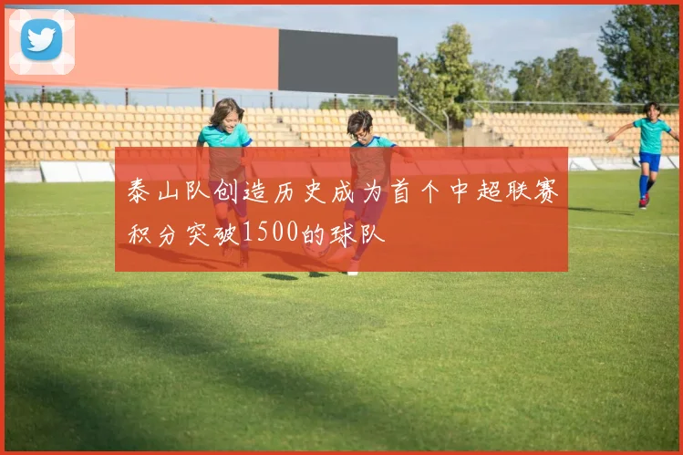 泰山队创造历史成为首个中超联赛积分突破1500的球队