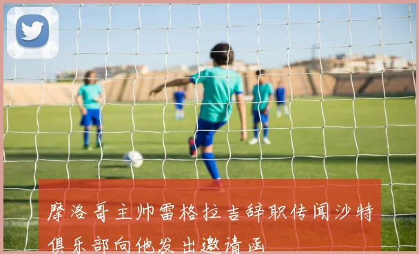 摩洛哥主帅雷格拉吉辞职传闻沙特俱乐部向他发出邀请函