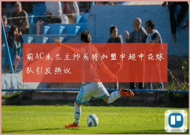 前AC米兰主帅或将加盟中超申花球队引发热议