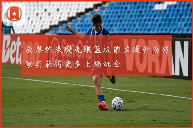 淡厚然表现亮眼篮板能力提升或将助其获得更多上场机会