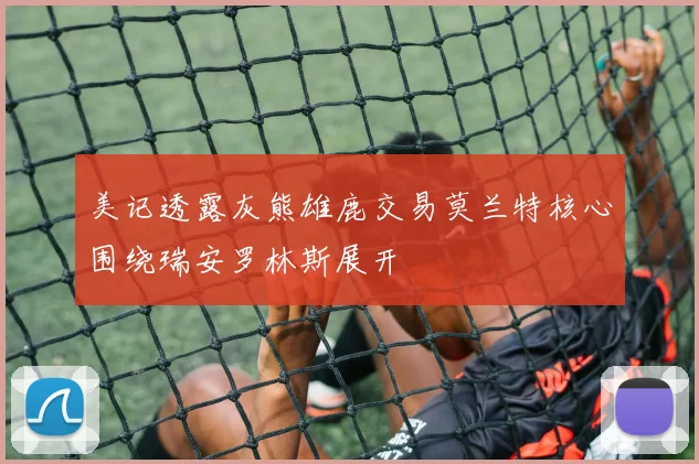 美记透露灰熊雄鹿交易莫兰特核心围绕瑞安罗林斯展开