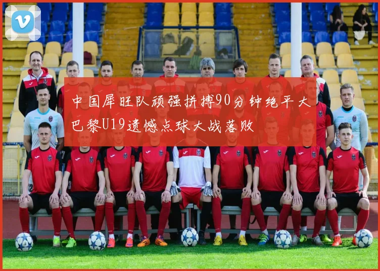 中国犀旺队顽强拼搏90分钟绝平大巴黎U19遗憾点球大战落败