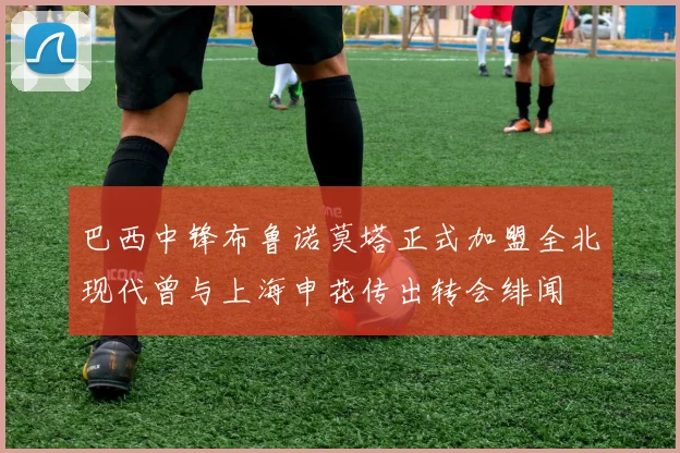 巴西中锋布鲁诺莫塔正式加盟全北现代曾与上海申花传出转会绯闻