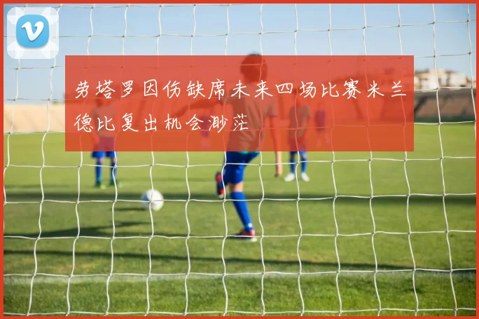 劳塔罗因伤缺席未来四场比赛米兰德比复出机会渺茫