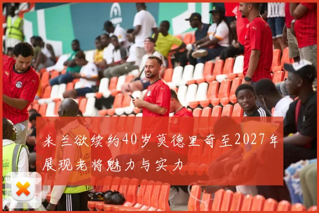 米兰欲续约40岁莫德里奇至2027年展现老将魅力与实力