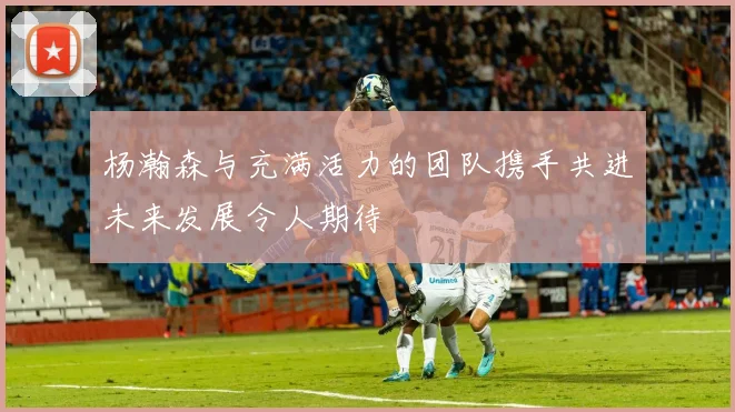 杨瀚森与充满活力的团队携手共进未来发展令人期待