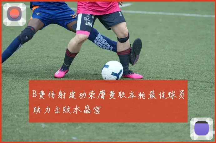 B费传射建功荣膺曼联本轮最佳球员助力击败水晶宫