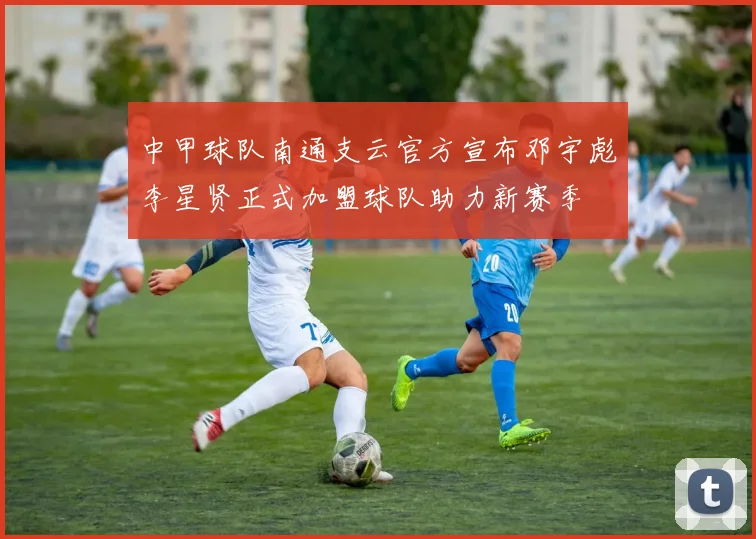 中甲球队南通支云官方宣布邓宇彪李星贤正式加盟球队助力新赛季