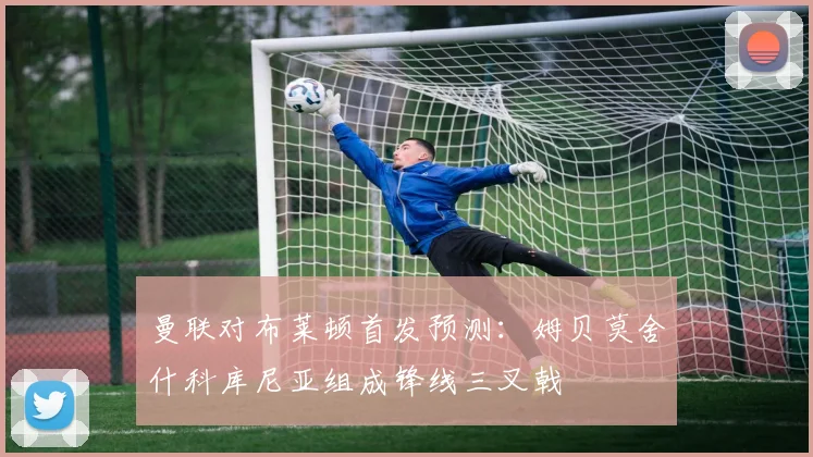 曼联对布莱顿首发预测：姆贝莫舍什科库尼亚组成锋线三叉戟